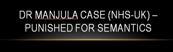 Dr Manjula case NHS-UK: Semantics-Regulator’s own Fitness to Practice Doubtful? #GMC-UK Regulation of the medical profession has become a tool to oppress medical profession. Dr Manjula Arora case (NHS-UK) unmasks the everyday struggle of the doctors in present era. Being undervalued and demonized, forced to work as sub-servant to administrators and regulators are considered new normal and has become an accepted form of harassment. Fatigue and burnout are thought to be routine side effects of being a doctor or nurse. The unhindered overregulation has left no stone unturned in spreading hatred and creating an environment of mistrust against the medical profession. Single stray or a trivial incident is projected as an example to portray poor image of medical profession as generalization and as a token of the ‘excellent’ work done by administrators and regulators. Doctors have become soft targets because of their nature of work as they deal with life and death. Any trivial issues such