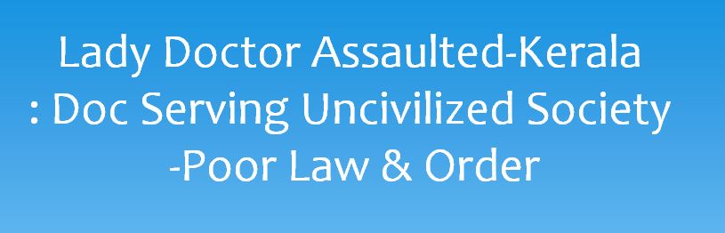 THIRUVANANTHAPURAM- Kerala: The assault on a woman doctor at Thiruvananthapuram Government Medical College has made doctors preparing for a career in the medical profession worried. A bystander kicked the woman doctor on her lower abdomen in front of an ICU in the middle of the night on November 23. The CCTV visuals showed that she was surrounded by a group of bystanders. The physical assault on a lady doctor reflects that doctors are serving an uncivilized society. Such news is viewed by medical community anxiously and is definitely a poor advertisement for younger generation to take medicine as profession. Strangely media, courts, prominent people, celebrities, human right commission, woman right activists and women commission are little concerned about the blatant injustice done towards doctors. This again brings forth the hypocrisy of these people and organizations, who otherwise cry hoarse about woman rights and empowerment. Whenever a female is assaulted, there is an outrage but the same support is not extended to a female if she is a doctor. Such bestiality should create havoc in minds of civilized people but this apathy to such incidents clearly indicates otherwise. Have we become so uncivilized that an incident such as this just remains as a small news item in a local paper? Can’t we see that such incidents are harbinger of many more in future? It is important to realize that this is the time to unify and condemn such episodes vehemently and