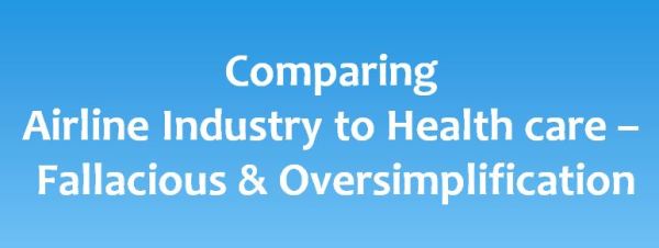 Comparing airline industry & health care is fallacious, an oversimplification; apples to musk-melons Basic difference is that ‘Patients are not aeroplanes, and hospitals are not production lines’. The issue of patient safety has been gaining increased traction year on year and the issue is in right direction. Hospitals, doctors and administration need to vigorously address shortcomings and strive toward minimum errors and desired goals of safety. Patient safety is of paramount importance; therefore it is an serious issue. It should be achieved by good ground work and not by sensationalizing and mischaracterizing the real basic issues, transparent safety culture, adequate number of staff and resources. There is a recurrent old argument and temptation to ask about why healthcare can't be as safe as airline travel. There can be many apt comparisons that may be possible between aviation and health care especially taking into account the risk involved. But the doctors who treat critical emergencies, have insight looking at life and death situations directly, know that comparing both would be just an oversimplification of the real basic issues. At most of the points, the comparison is a complete fallacy; and like comparing apples to musk-melons.