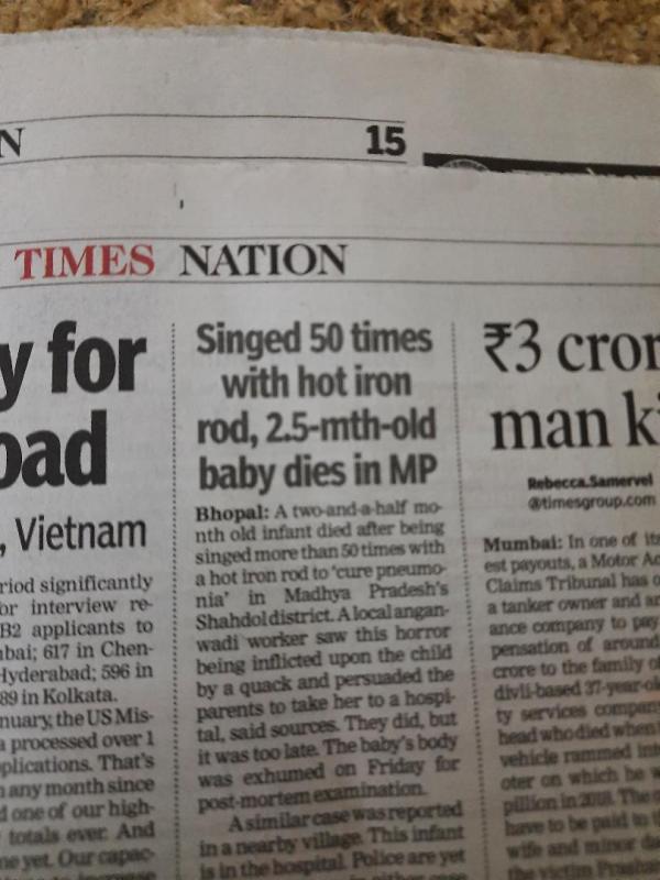 BHOPAL: A newborn has died after being singed more than 50 times with a red hot iron rod in a bizarre ritual to 'cure pneumonia' in MP's Shahdol district. A local anganwadi worker saw this horror being inflicted upon the child by a quack and persuaded the parents to take her to a hospital, say sources. They did, but it was too late. The baby's body was exhumed on Friday evening for post-mortem examination. Even as police were grappling with this horror, a similar case was reported in a nearby village. This infant is in hospital. Police are yet to arrest anyone in either case and it's not yet known if the same quack, a woman, was behind singeing both babies. The Child Welfare Committee has written to police to take action under section 75 of Juvenile Justice Act, but nothing has been done. When TOI spoke with Singhpur police, they said they were taking legal opinion on how to proceed with the