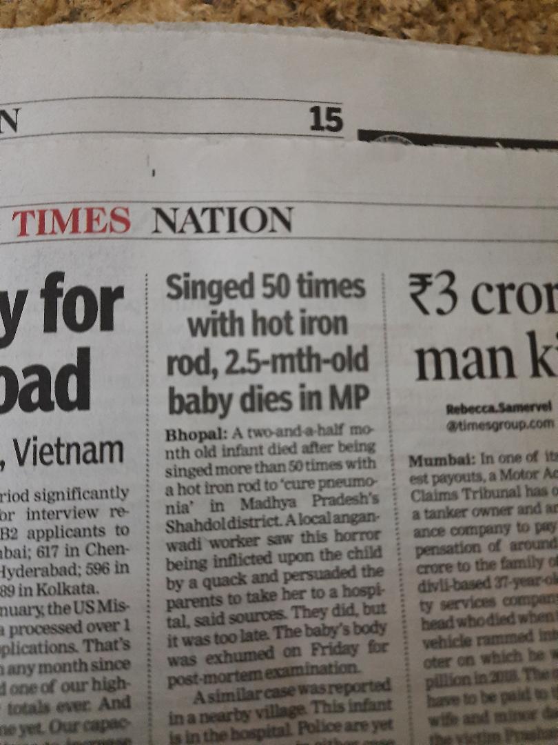 BHOPAL: A newborn has died after being singed more than 50 times with a red hot iron rod in a bizarre ritual to 'cure pneumonia' in MP's Shahdol district. A local anganwadi worker saw this horror being inflicted upon the child by a quack and persuaded the parents to take her to a hospital, say sources. They did, but it was too late. The baby's body was exhumed on Friday evening for post-mortem examination. Even as police were grappling with this horror, a similar case was reported in a nearby village. This infant is in hospital. Police are yet to arrest anyone in either case and it's not yet known if the same quack, a woman, was behind singeing both babies. The Child Welfare Committee has written to police to take action under section 75 of Juvenile Justice Act, but nothing has been done. When TOI spoke with Singhpur police, they said they were taking legal opinion on how to proceed with the